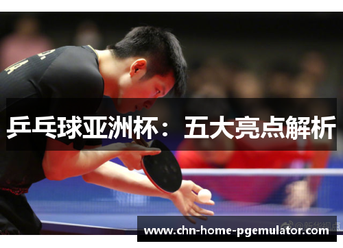 乒乓球亚洲杯:五大亮点解析 乒乓球亚洲杯:五大亮点解析