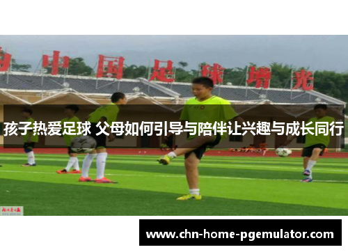 孩子热爱足球 父母如何引导与陪伴让兴趣与成长同行 孩子热爱足球 父母如何引导与陪伴让兴趣与成长同行