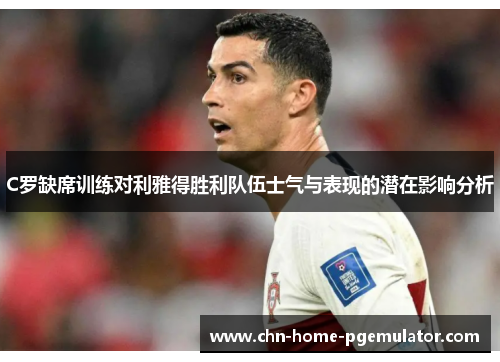 C罗缺席训练对利雅得胜利队伍士气与表现的潜在影响分析