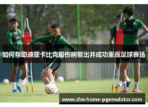 如何帮助迪亚卡比克服伤病复出并成功重返足球赛场 如何帮助迪亚卡比克服伤病复出并成功重返足球赛场