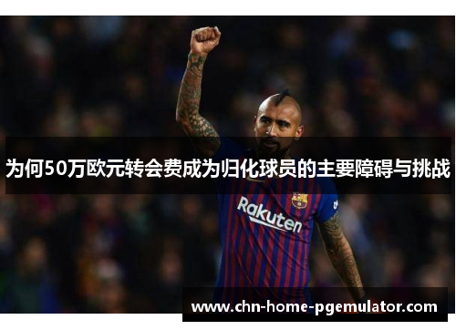 为何50万欧元转会费成为归化球员的主要障碍与挑战