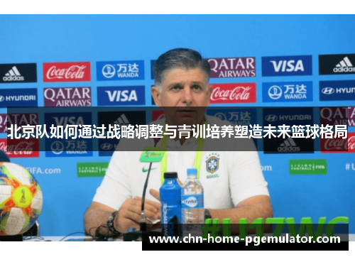 北京队如何通过战略调整与青训培养塑造未来篮球格局 北京队如何通过战略调整与青训培养塑造未来篮球格局