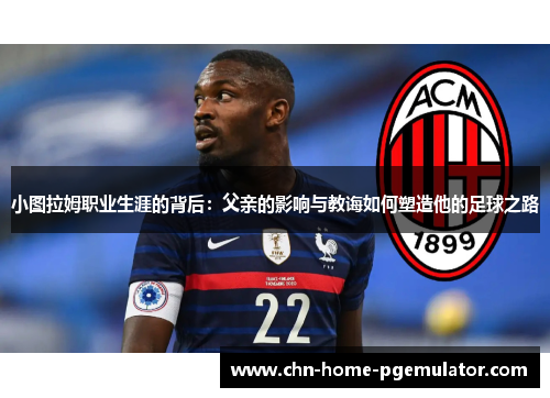 小图拉姆职业生涯的背后:父亲的影响与教诲如何塑造他的足球之路 小图拉姆职业生涯的背后:父亲的影响与教诲如何塑造他的足球之路