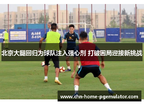 北京大腿回归为球队注入强心剂 打破困局迎接新挑战