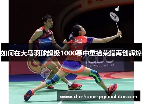 如何在大马羽球超级1000赛中重拾荣耀再创辉煌 如何在大马羽球超级1000赛中重拾荣耀再创辉煌