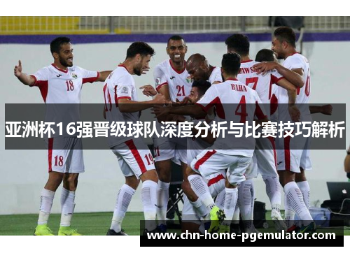 亚洲杯16强晋级球队深度分析与比赛技巧解析 亚洲杯16强晋级球队深度分析与比赛技巧解析