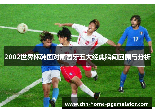 2002世界杯韩国对葡萄牙五大经典瞬间回顾与分析 2002世界杯韩国对葡萄牙五大经典瞬间回顾与分析