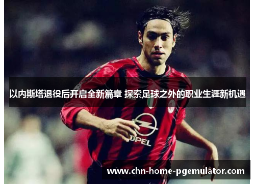 以内斯塔退役后开启全新篇章 探索足球之外的职业生涯新机遇 以内斯塔退役后开启全新篇章 探索足球之外的职业生涯新机遇
