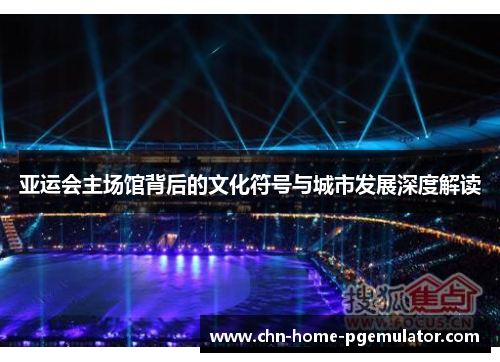 亚运会主场馆背后的文化符号与城市发展深度解读 亚运会主场馆背后的文化符号与城市发展深度解读