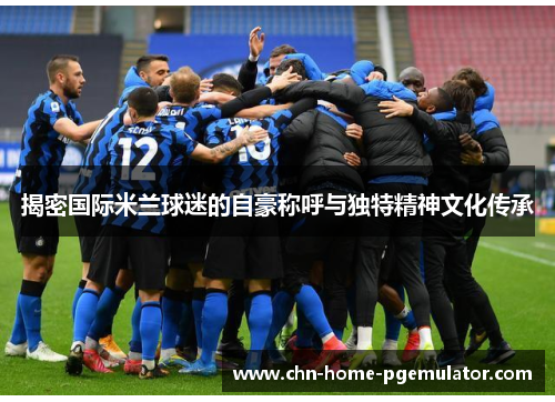 揭密国际米兰球迷的自豪称呼与独特精神文化传承 揭密国际米兰球迷的自豪称呼与独特精神文化传承