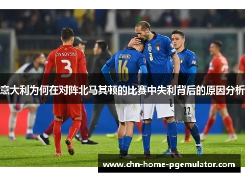意大利为何在对阵北马其顿的比赛中失利背后的原因分析 意大利为何在对阵北马其顿的比赛中失利背后的原因分析