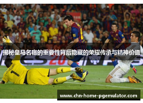 揭秘皇马名宿的重要性背后隐藏的荣耀传承与精神价值 揭秘皇马名宿的重要性背后隐藏的荣耀传承与精神价值