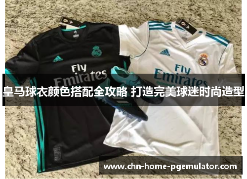 皇马球衣颜色搭配全攻略 打造完美球迷时尚造型
