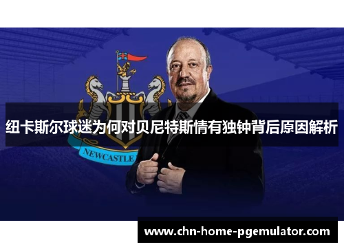 纽卡斯尔球迷为何对贝尼特斯情有独钟背后原因解析 纽卡斯尔球迷为何对贝尼特斯情有独钟背后原因解析