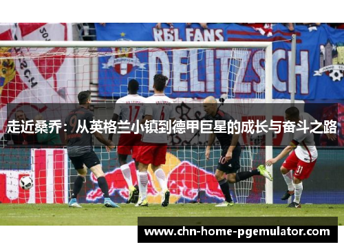 走近桑乔:从英格兰小镇到德甲巨星的成长与奋斗之路 走近桑乔:从英格兰小镇到德甲巨星的成长与奋斗之路