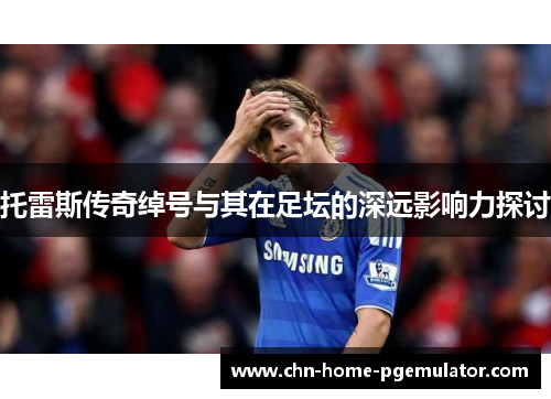 托雷斯传奇绰号与其在足坛的深远影响力探讨 托雷斯传奇绰号与其在足坛的深远影响力探讨