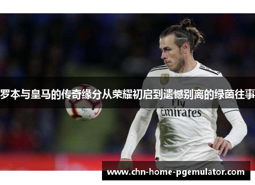 罗本与皇马的传奇缘分从荣耀初启到遗憾别离的绿茵往事 罗本与皇马的传奇缘分从荣耀初启到遗憾别离的绿茵往事
