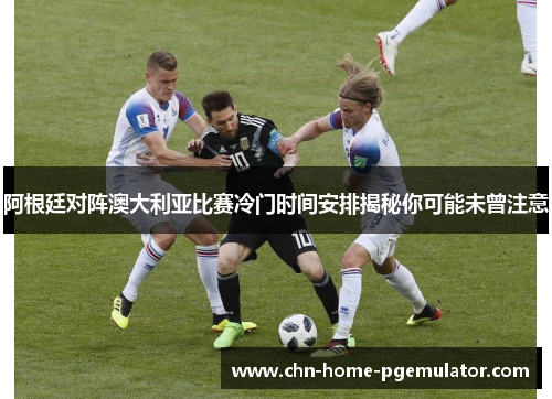 阿根廷对阵澳大利亚比赛冷门时间安排揭秘你可能未曾注意 阿根廷对阵澳大利亚比赛冷门时间安排揭秘你可能未曾注意