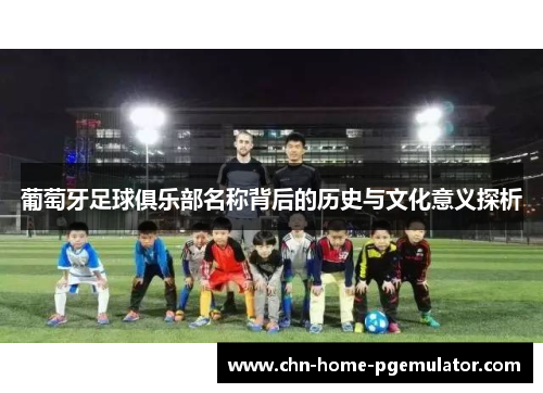 葡萄牙足球俱乐部名称背后的历史与文化意义探析 葡萄牙足球俱乐部名称背后的历史与文化意义探析