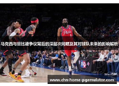 马克西与恩比德争议背后的深层次问题及其对球队未来的影响解析 马克西与恩比德争议背后的深层次问题及其对球队未来的影响解析