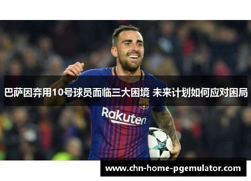 巴萨因弃用10号球员面临三大困境 未来计划如何应对困局 巴萨因弃用10号球员面临三大困境 未来计划如何应对困局
