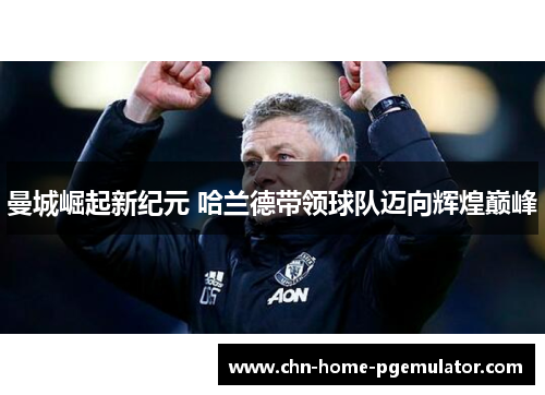 曼城崛起新纪元 哈兰德带领球队迈向辉煌巅峰 曼城崛起新纪元 哈兰德带领球队迈向辉煌巅峰