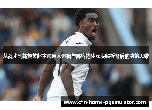 从战术到轮换英超主帅用人逻辑与阵容构建深度解析背后的决策思维