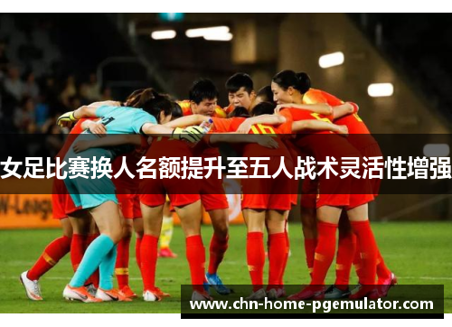 女足比赛换人名额提升至五人战术灵活性增强 女足比赛换人名额提升至五人战术灵活性增强