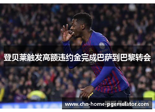 登贝莱触发高额违约金完成巴萨到巴黎转会 登贝莱触发高额违约金完成巴萨到巴黎转会