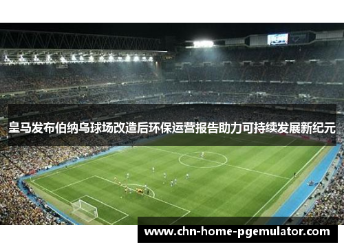 皇马发布伯纳乌球场改造后环保运营报告助力可持续发展新纪元 皇马发布伯纳乌球场改造后环保运营报告助力可持续发展新纪元