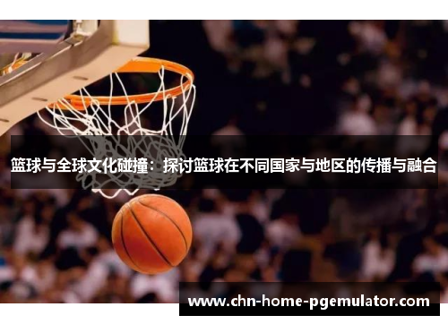 篮球与全球文化碰撞:探讨篮球在不同国家与地区的传播与融合 篮球与全球文化碰撞:探讨篮球在不同国家与地区的传播与融合