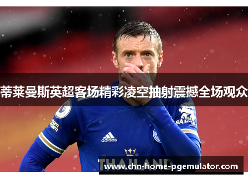 蒂莱曼斯英超客场精彩凌空抽射震撼全场观众 蒂莱曼斯英超客场精彩凌空抽射震撼全场观众