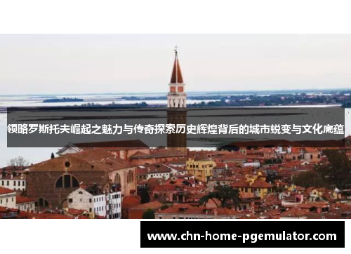 领略罗斯托夫崛起之魅力与传奇探索历史辉煌背后的城市蜕变与文化底蕴 领略罗斯托夫崛起之魅力与传奇探索历史辉煌背后的城市蜕变与文化底蕴