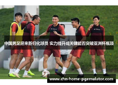 中国男足迎来新归化球员 实力提升成关键能否突破亚洲杯瓶颈 中国男足迎来新归化球员 实力提升成关键能否突破亚洲杯瓶颈