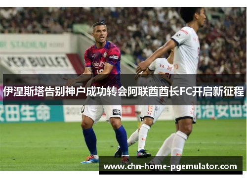 伊涅斯塔告别神户成功转会阿联酋酋长FC开启新征程 伊涅斯塔告别神户成功转会阿联酋酋长FC开启新征程