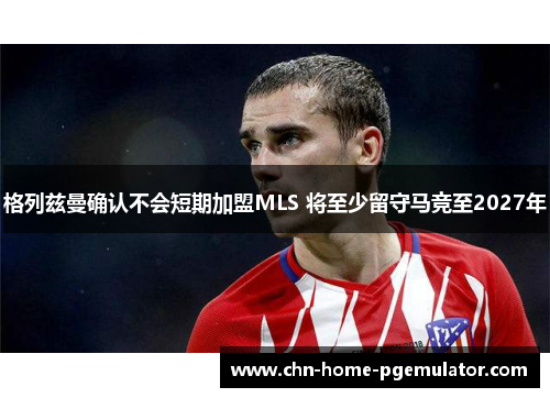 格列兹曼确认不会短期加盟MLS 将至少留守马竞至2027年 格列兹曼确认不会短期加盟MLS 将至少留守马竞至2027年