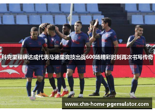科克里程碑达成代表马德里竞技出战600场精彩时刻再次书写传奇 科克里程碑达成代表马德里竞技出战600场精彩时刻再次书写传奇